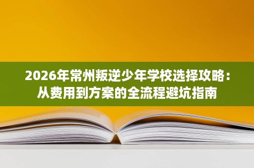 2026年常州叛逆少年学校选择攻略:从费用到方案的全流程避坑指南 2026年常州叛逆少年学校选择攻略:从费用到方案的全流程避坑指南