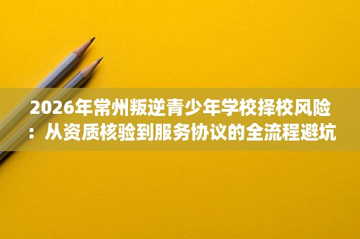 2026年常州叛逆青少年学校择校风险:从资质核验到服务协议的全流程避坑指南 2026年常州叛逆青少年学校择校风险:从资质核验到服务协议的全流程避坑指南
