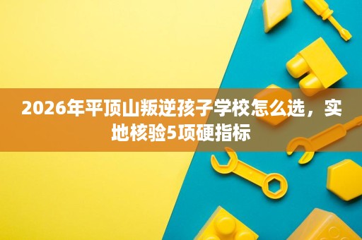 2026年平顶山叛逆孩子学校怎么选,实地核验5项硬指标 2026年平顶山叛逆孩子学校怎么选,实地核验5项硬指标