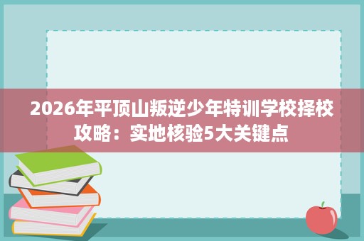 2026年平顶山叛逆少年特训学校择校攻略:实地核验5大关键点 2026年平顶山叛逆少年特训学校择校攻略:实地核验5大关键点