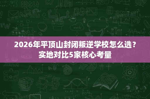 2026年平顶山封闭叛逆学校怎么选?实地对比5家核心考量 2026年平顶山封闭叛逆学校怎么选?实地对比5家核心考量