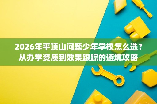 2026年平顶山问题少年学校怎么选?从办学资质到效果跟踪的避坑攻略 2026年平顶山问题少年学校怎么选?从办学资质到效果跟踪的避坑攻略