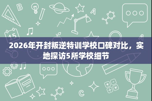 2026年开封叛逆特训学校口碑对比,实地探访5所学校细节 2026年开封叛逆特训学校口碑对比,实地探访5所学校细节