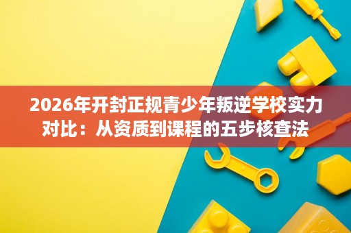 2026年开封正规青少年叛逆学校实力对比:从资质到课程的五步核查法 2026年开封正规青少年叛逆学校实力对比:从资质到课程的五步核查法