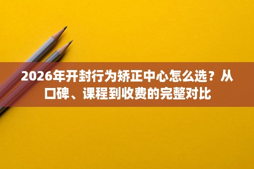 2026年开封行为矫正中心怎么选？从口碑、课程到收费的完整对比