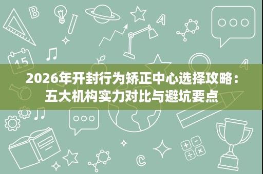 2026年开封行为矫正中心选择攻略:五大机构实力对比与避坑要点 2026年开封行为矫正中心选择攻略:五大机构实力对比与避坑要点