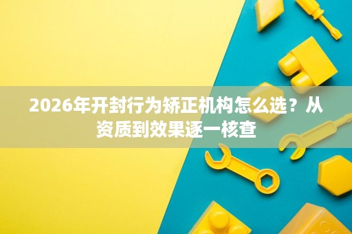 2026年开封行为矫正机构怎么选?从资质到效果逐一核查 2026年开封行为矫正机构怎么选?从资质到效果逐一核查