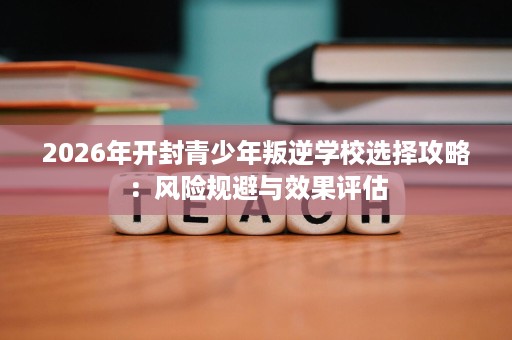 2026年开封青少年叛逆学校选择攻略:风险规避与效果评估 2026年开封青少年叛逆学校选择攻略:风险规避与效果评估