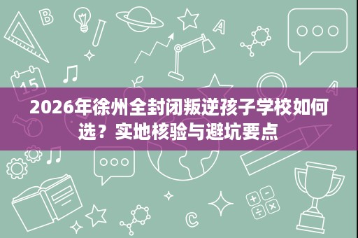 2026年徐州全封闭叛逆孩子学校如何选?实地核验与避坑要点 2026年徐州全封闭叛逆孩子学校如何选?实地核验与避坑要点