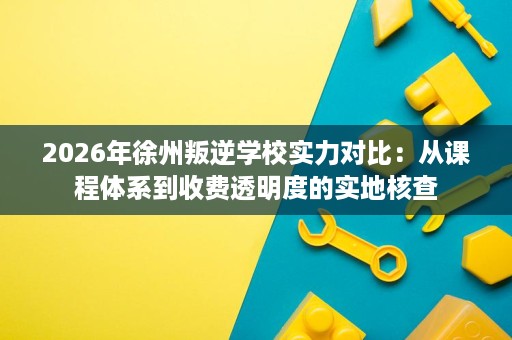 2026年徐州叛逆学校实力对比:从课程体系到收费透明度的实地核查 2026年徐州叛逆学校实力对比:从课程体系到收费透明度的实地核查