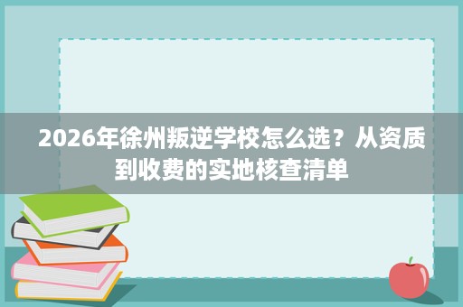 2026年徐州叛逆学校怎么选?从资质到收费的实地核查清单 2026年徐州叛逆学校怎么选?从资质到收费的实地核查清单