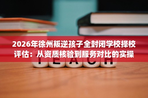 2026年徐州叛逆孩子全封闭学校择校评估:从资质核验到服务对比的实操指南 2026年徐州叛逆孩子全封闭学校择校评估:从资质核验到服务对比的实操指南