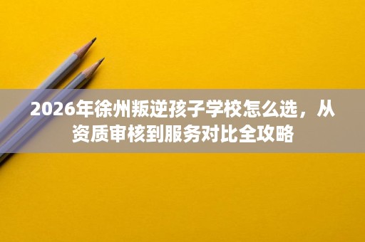 2026年徐州叛逆孩子学校怎么选,从资质审核到服务对比全攻略 2026年徐州叛逆孩子学校怎么选,从资质审核到服务对比全攻略