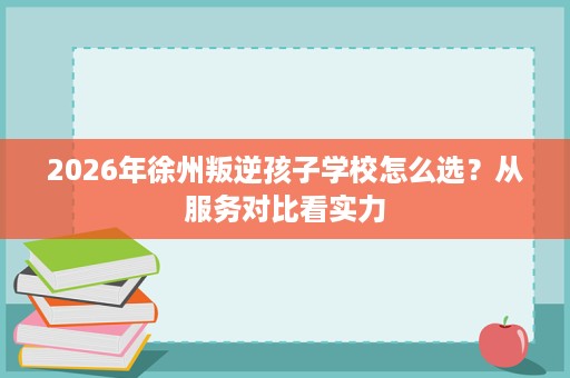2026年徐州叛逆孩子学校怎么选?从服务对比看实力 2026年徐州叛逆孩子学校怎么选?从服务对比看实力