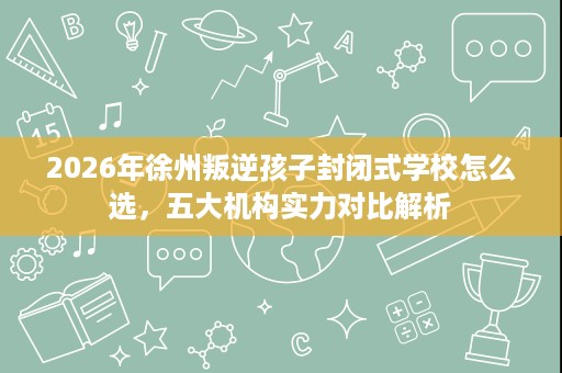 2026年徐州叛逆孩子封闭式学校怎么选,五大机构实力对比解析 2026年徐州叛逆孩子封闭式学校怎么选,五大机构实力对比解析