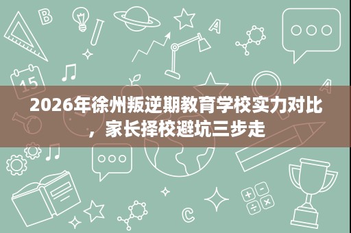 2026年徐州叛逆期教育学校实力对比，家长择校避坑三步走
