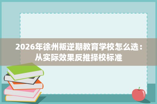 2026年徐州叛逆期教育学校怎么选：从实际效果反推择校标准