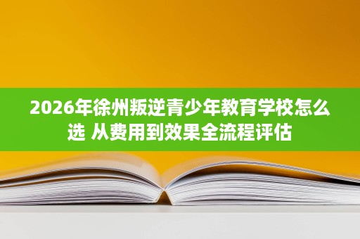 2026年徐州叛逆青少年教育学校怎么选 从费用到效果全流程评估 2026年徐州叛逆青少年教育学校怎么选 从费用到效果全流程评估