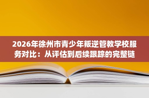 2026年徐州市青少年叛逆管教学校服务对比:从评估到后续跟踪的完整链路解析 2026年徐州市青少年叛逆管教学校服务对比:从评估到后续跟踪的完整链路解析