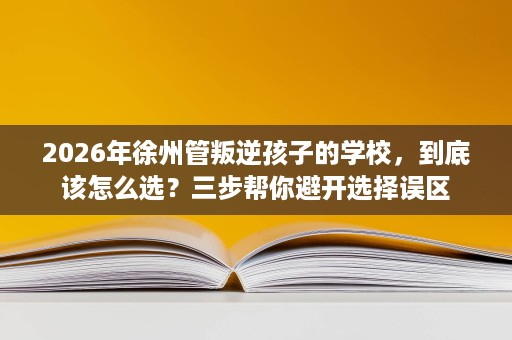 2026年徐州管叛逆孩子的学校,到底该怎么选?三步帮你避开选择误区 2026年徐州管叛逆孩子的学校,到底该怎么选?三步帮你避开选择误区