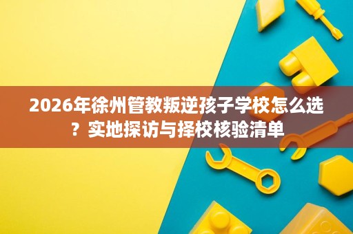 2026年徐州管教叛逆孩子学校怎么选?实地探访与择校核验清单 2026年徐州管教叛逆孩子学校怎么选?实地探访与择校核验清单