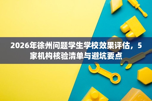 2026年徐州问题学生学校效果评估，5家机构核验清单与避坑要点