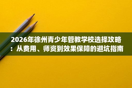 2026年徐州青少年管教学校选择攻略：从费用、师资到效果保障的避坑指南