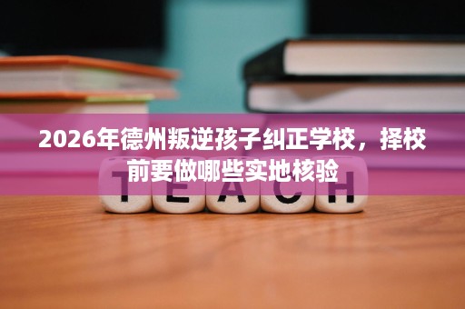 2026年德州叛逆孩子纠正学校,择校前要做哪些实地核验 2026年德州叛逆孩子纠正学校,择校前要做哪些实地核验