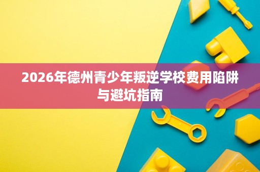 2026年德州青少年叛逆学校费用陷阱与避坑指南 2026年德州青少年叛逆学校费用陷阱与避坑指南