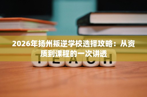 2026年扬州叛逆学校选择攻略:从资质到课程的一次讲透 2026年扬州叛逆学校选择攻略:从资质到课程的一次讲透