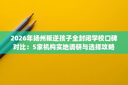 2026年扬州叛逆孩子全封闭学校口碑对比:5家机构实地调研与选择攻略 2026年扬州叛逆孩子全封闭学校口碑对比:5家机构实地调研与选择攻略