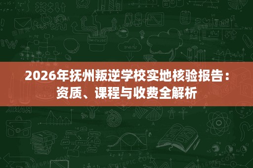2026年抚州叛逆学校实地核验报告:资质、课程与收费全解析 2026年抚州叛逆学校实地核验报告:资质、课程与收费全解析
