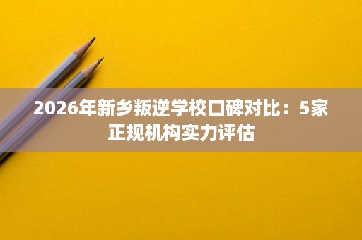 2026年新乡叛逆学校口碑对比：5家正规机构实力评估