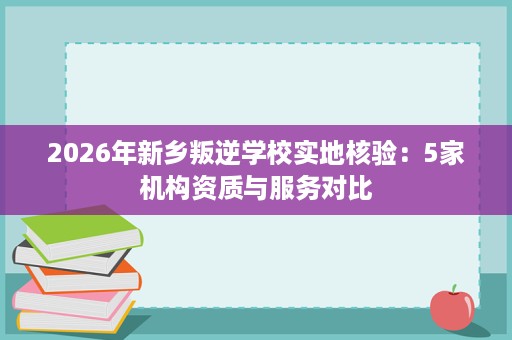 2026年新乡叛逆学校实地核验:5家机构资质与服务对比 2026年新乡叛逆学校实地核验:5家机构资质与服务对比