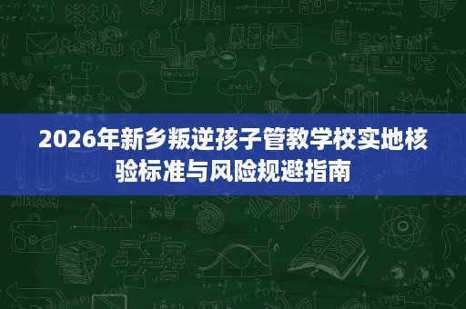 2026年新乡叛逆孩子管教学校实地核验标准与风险规避指南