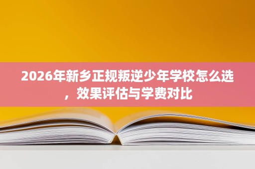 2026年新乡正规叛逆少年学校怎么选，效果评估与学费对比