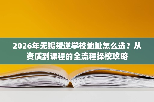 2026年无锡叛逆学校地址怎么选?从资质到课程的全流程择校攻略 2026年无锡叛逆学校地址怎么选?从资质到课程的全流程择校攻略