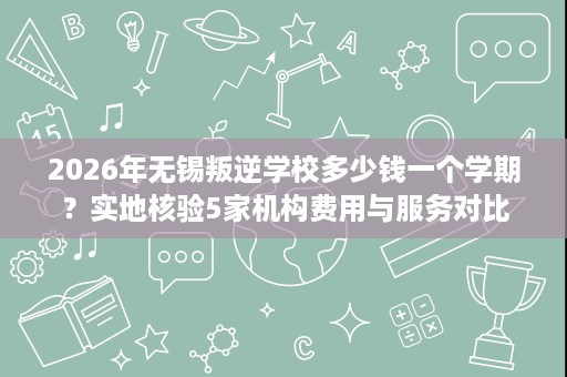 2026年无锡叛逆学校多少钱一个学期？实地核验5家机构费用与服务对比