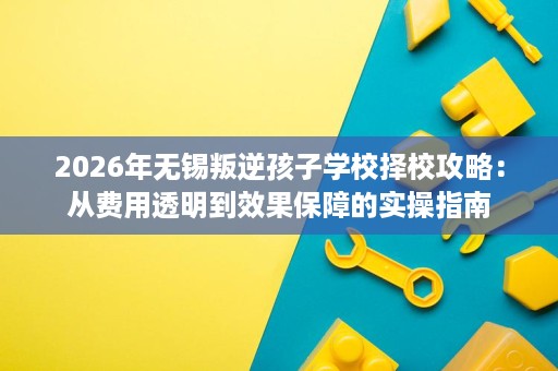 2026年无锡叛逆孩子学校择校攻略:从费用透明到效果保障的实操指南 2026年无锡叛逆孩子学校择校攻略:从费用透明到效果保障的实操指南