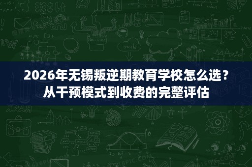 2026年无锡叛逆期教育学校怎么选?从干预模式到收费的完整评估 2026年无锡叛逆期教育学校怎么选?从干预模式到收费的完整评估