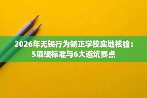 2026年无锡行为矫正学校实地核验:5项硬标准与6大避坑要点 2026年无锡行为矫正学校实地核验:5项硬标准与6大避坑要点