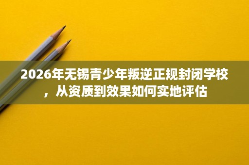2026年无锡青少年叛逆正规封闭学校,从资质到效果如何实地评估 2026年无锡青少年叛逆正规封闭学校,从资质到效果如何实地评估