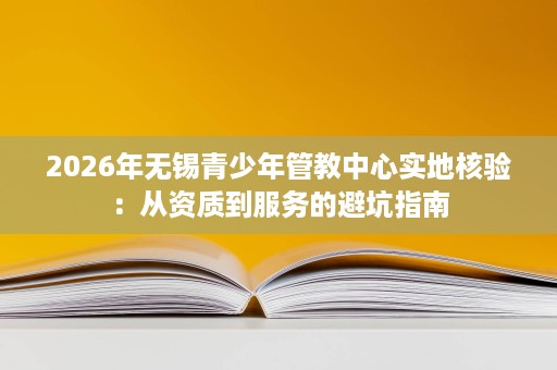 2026年无锡青少年管教中心实地核验:从资质到服务的避坑指南 2026年无锡青少年管教中心实地核验:从资质到服务的避坑指南