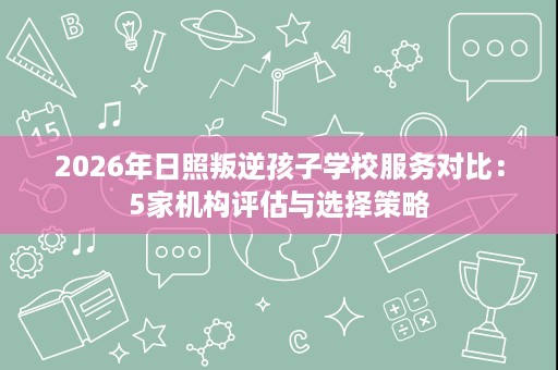 2026年日照叛逆孩子学校服务对比:5家机构评估与选择策略 2026年日照叛逆孩子学校服务对比:5家机构评估与选择策略