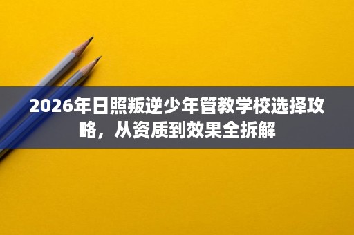 2026年日照叛逆少年管教学校选择攻略,从资质到效果全拆解 2026年日照叛逆少年管教学校选择攻略,从资质到效果全拆解