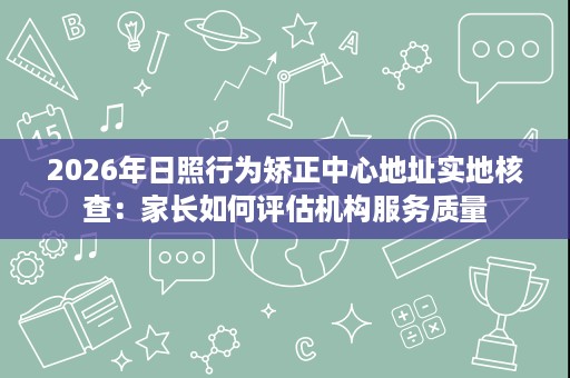 2026年日照行为矫正中心地址实地核查:家长如何评估机构服务质量 2026年日照行为矫正中心地址实地核查:家长如何评估机构服务质量