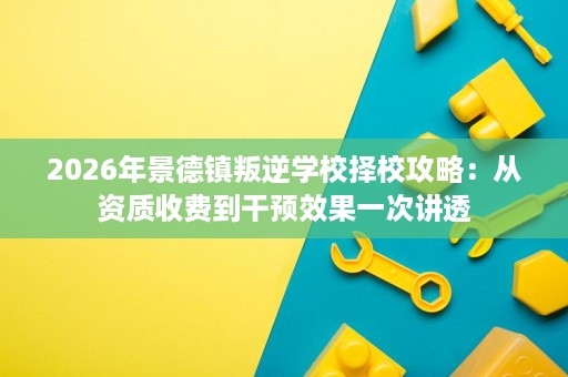 2026年景德镇叛逆学校择校攻略:从资质收费到干预效果一次讲透 2026年景德镇叛逆学校择校攻略:从资质收费到干预效果一次讲透