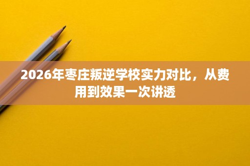 2026年枣庄叛逆学校实力对比,从费用到效果一次讲透 2026年枣庄叛逆学校实力对比,从费用到效果一次讲透