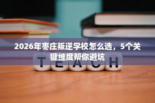 2026年枣庄叛逆学校怎么选,5个关键维度帮你避坑 2026年枣庄叛逆学校怎么选,5个关键维度帮你避坑