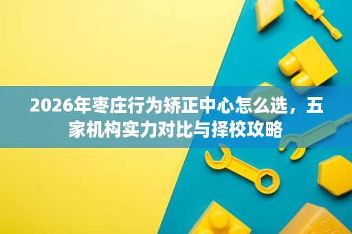 2026年枣庄行为矫正中心怎么选,五家机构实力对比与择校攻略 2026年枣庄行为矫正中心怎么选,五家机构实力对比与择校攻略